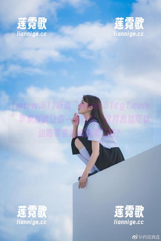 www.51 听说“www.51cg1.com”苹果版能让你一键吃瓜,这样我就可以边吃零食边追新闻了吧?