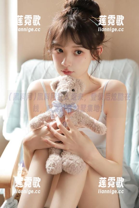 黑料网狂人速来，登录后炫酷在线，瓜友群体的聚集地！